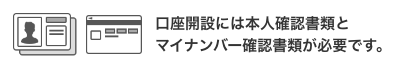 口座開設には本人確認書類とマイナンバー確認書類が必要です。